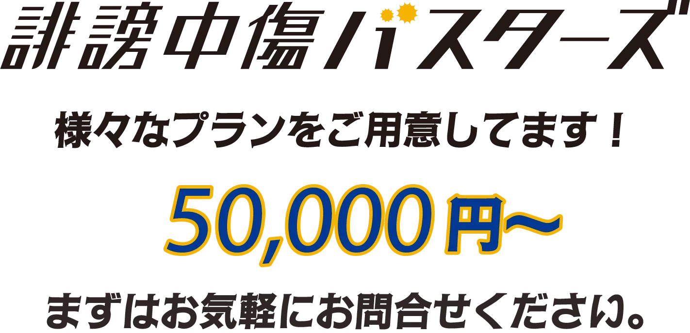 誹謗中傷バスターズ 様々なプランをご用意しています! 198,000円から まずはお気軽にお問合わせください。